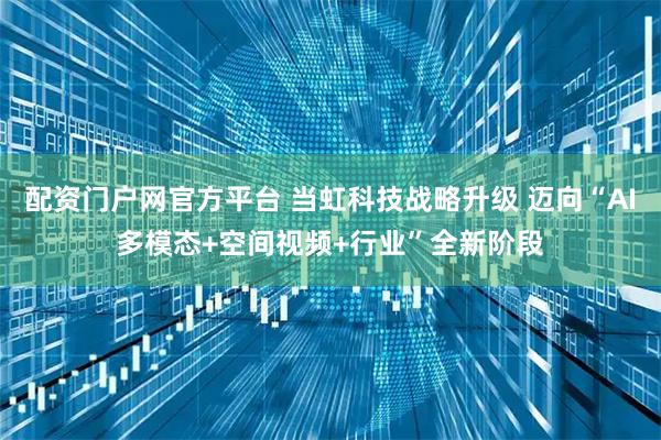 配资门户网官方平台 当虹科技战略升级 迈向“AI多模态+空间视频+行业”全新阶段