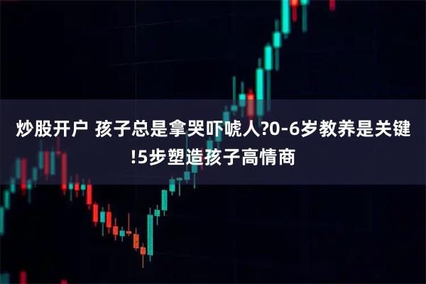 炒股开户 孩子总是拿哭吓唬人?0-6岁教养是关键!5步塑造孩子高情商