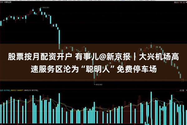 股票按月配资开户 有事儿@新京报｜大兴机场高速服务区沦为“聪明人”免费停车场