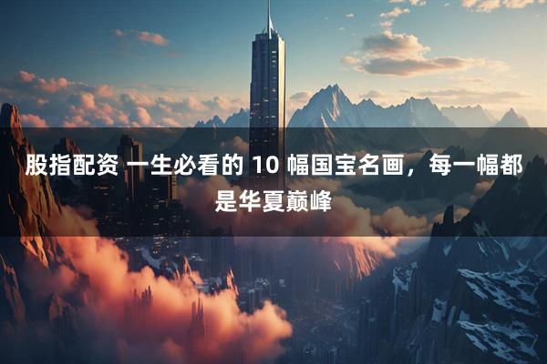 股指配资 一生必看的 10 幅国宝名画，每一幅都是华夏巅峰