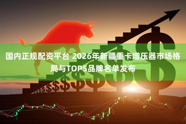 国内正规配资平台 2026年新疆重卡增压器市场格局与TOP5品牌名单发布