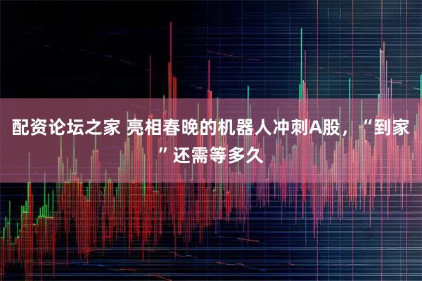 配资论坛之家 亮相春晚的机器人冲刺A股，“到家”还需等多久